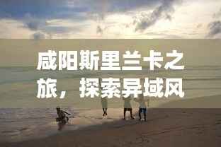 咸阳斯里兰卡之旅,探索异域风情,尽享梦幻假期攻略