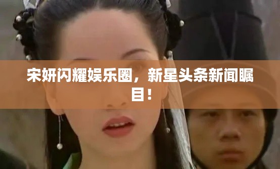 宋妍闪耀娱乐圈,新星头条新闻瞩目!