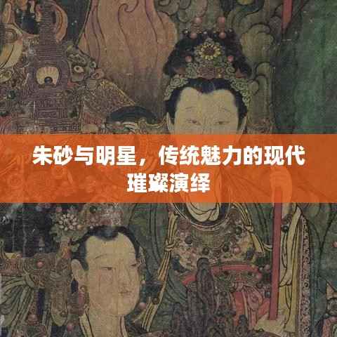 朱砂与明星,传统魅力的现代璀璨演绎